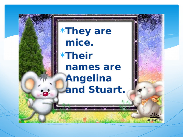 They are mice. Their names are Angelina and Stuart. 