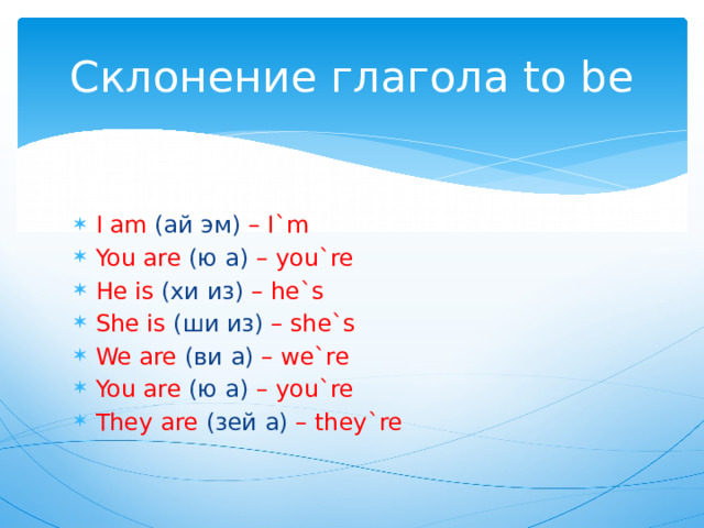 Склонение глагола to be I am (ай эм) – I`m You are (ю а) – you`re He is (хи из) – he`s She is (ши из) – she`s We are (ви а) – we`re You are (ю а) – you`re They are (зей а) – they`re 
