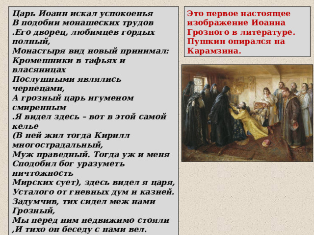 Царь Иоанн искал успокоенья В подобии монашеских трудов .Его дворец, любимцев гордых полный, Монастыря вид новый принимал: Кромешники в тафьях и власяницах Послушными являлись чернецами, А грозный царь игуменом смиренным .Я видел здесь – вот в этой самой келье (В ней жил тогда Кирилл многострадальный, Муж праведный. Тогда уж и меня Сподобил бог уразуметь ничтожность Мирских сует), здесь видел я царя, Усталого от гневных дум и казней. Задумчив, тих сидел меж нами Грозный, Мы перед ним недвижимо стояли ,И тихо он беседу с нами вел. Это первое настоящее изображение Иоанна Грозного в литературе. Пушкин опирался на Карамзина. 