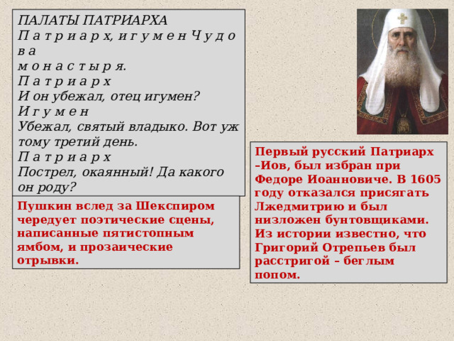 ПАЛАТЫ ПАТРИАРХА П а т р и а р х, и г у м е н Ч у д о в а м о н а с т ы р я. П а т р и а р х И он убежал, отец игумен? И г у м е н Убежал, святый владыко. Вот уж тому третий день. П а т р и а р х Пострел, окаянный! Да какого он роду? Первый русский Патриарх –Иов, был избран при Федоре Иоанновиче. В 1605 году отказался присягать Лжедмитрию и был низложен бунтовщиками.  Из истории известно, что Григорий Отрепьев был расстригой – беглым попом. Пушкин вслед за Шекспиром чередует поэтические сцены, написанные пятистопным ямбом, и прозаические отрывки. 