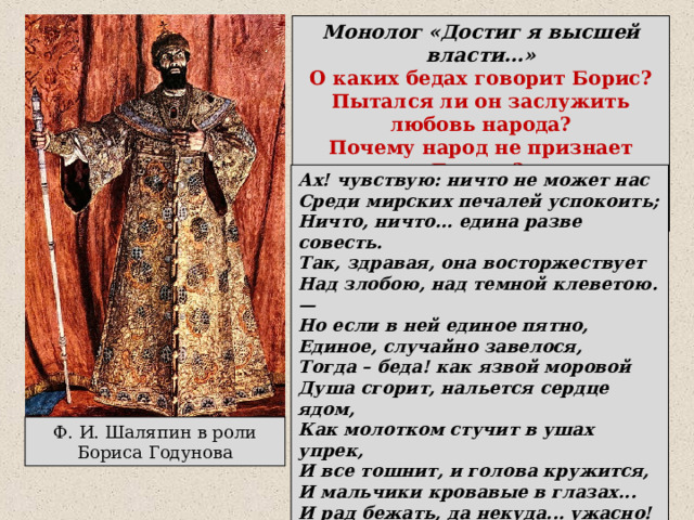 Монолог «Достиг я высшей власти…» О каких бедах говорит Борис? Пытался ли он заслужить любовь народа? Почему народ не признает Бориса? О каком пятне на своей совести размышляет Борис? Ах! чувствую: ничто не может нас Среди мирских печалей успокоить; Ничто, ничто... едина разве совесть. Так, здравая, она восторжествует Над злобою, над темной клеветою. — Но если в ней единое пятно, Единое, случайно завелося, Тогда – беда! как язвой моровой Душа сгорит, нальется сердце ядом, Как молотком стучит в ушах упрек, И все тошнит, и голова кружится, И мальчики кровавые в глазах... И рад бежать, да некуда... ужасно! Да, жалок тот, в ком совесть нечиста. Ф. И. Шаляпин в роли Бориса Годунова 