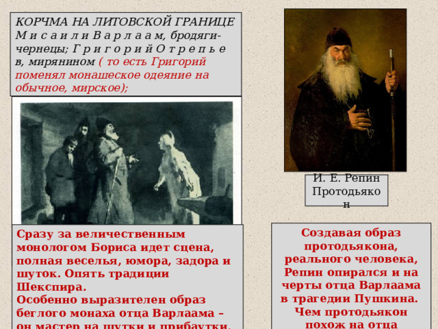 КОРЧМА НА ЛИТОВСКОЙ ГРАНИЦЕ М и с а и л и В а р л а а м, бродяги-чернецы; Г р и г о р и й О т р е п ь е в, мирянином ( то есть Григорий поменял монашеское одеяние на обычное, мирское); И. Е. Репин  Протодьякон Создавая образ протодьякона, реального человека, Репин опирался и на черты отца Варлаама в трагедии Пушкина. Чем протодьякон похож на отца Варлаама? Сразу за величественным монологом Бориса идет сцена, полная веселья, юмора, задора и шуток. Опять традиции Шекспира. Особенно выразителен образ беглого монаха отца Варлаама – он мастер на шутки и прибаутки, любит выпить, весел и не печалится о завтрашнем дне. 