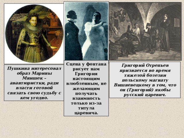Сцена у фонтана рисует нам Григория настоящим влюбленным, не желающим получать взаимность только из-за титула царевича. Григорий Отрепьев признается во время тяжелой болезни польскому магнату Вишневецкому в том, что он (Григорий) якобы русский царевич. Пушкина интересовал образ Марины Мнишек – авантюристки, ради власти готовой связать свою судьбу с кем угодно. 