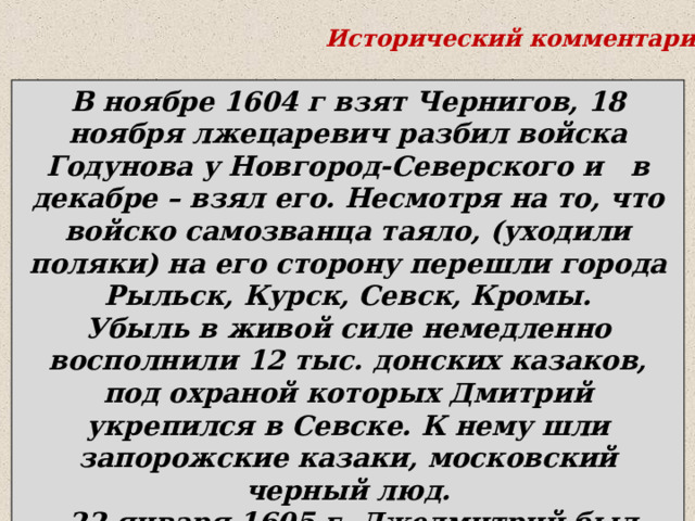 Исторический комментарий . В ноябре 1604 г взят Чернигов, 18 ноября лжецаревич разбил войска Годунова у Новгород-Северского и в декабре – взял его. Несмотря на то, что войско самозванца таяло, (уходили поляки) на его сторону перешли города   Рыльск, Курск, Севск, Кромы. Убыль в живой силе немедленно восполнили 12 тыс. донских казаков, под охраной которых Дмитрий укрепился в Севске. К нему шли запорожские казаки, московский черный люд.  22 января 1605 г. Лжедмитрий был разбит у села Добрыничи, но ушел в Путивль и укрепился там. В мае внезапно умер Борис Годунов. 