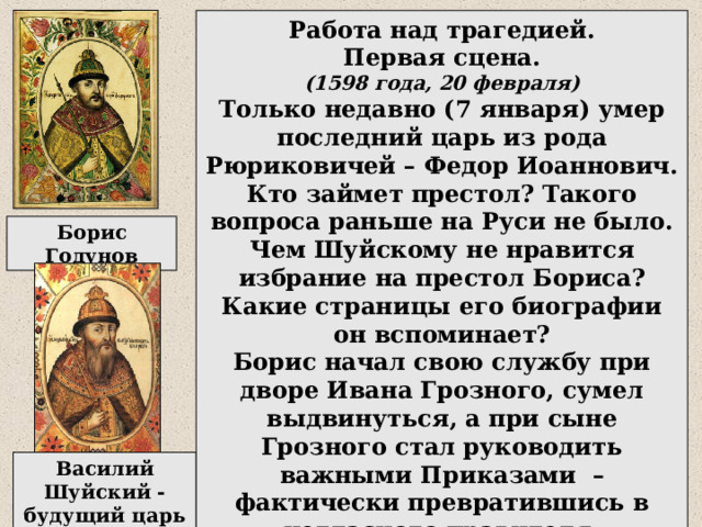 Работа над трагедией. Первая сцена. (1598 года, 20 февраля) Только недавно (7 января) умер последний царь из рода Рюриковичей – Федор Иоаннович. Кто займет престол? Такого вопроса раньше на Руси не было. Чем Шуйскому не нравится избрание на престол Бориса? Какие страницы его биографии он вспоминает? Борис начал свою службу при дворе Ивана Грозного, сумел выдвинуться, а при сыне Грозного стал руководить важными Приказами – фактически превратившись в негласного правителя. Борис Годунов Василий Шуйский - будущий царь 