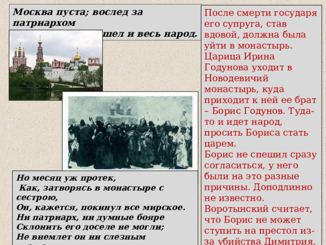 Москва пуста; вослед за патриархом К монастырю пошел и весь народ. После смерти государя его супруга, став вдовой, должна была уйти в монастырь. Царица Ирина Годунова уходит в Новодевичий монастырь, куда приходит к ней ее брат – Борис Годунов. Туда-то и идет народ, просить Бориса стать царем. Борис не спешил сразу согласиться, у него были на это разные причины. Доподлинно не известно. Воротынский считает, что Борис не может ступить на престол из-за убийства Димитрия. Но месяц уж протек,  Как, затворясь в монастыре с сестрою, Он, кажется, покинул все мирское. Ни патриарх, ни думные бояре Склонить его доселе не могли; Не внемлет он ни слезным увещаньям, Ни их мольбам, ни воплю всей Москвы 