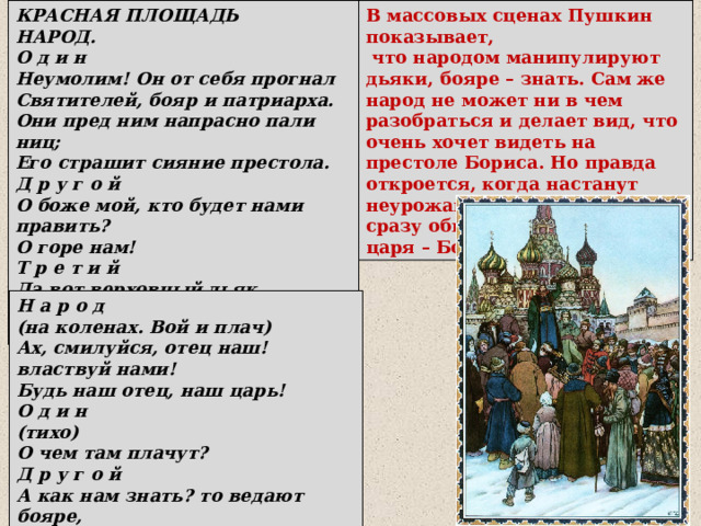 КРАСНАЯ ПЛОЩАДЬ НАРОД. О д и н Неумолим! Он от себя прогнал Святителей, бояр и патриарха. Они пред ним напрасно пали ниц; Его страшит сияние престола. Д р у г о й О боже мой, кто будет нами править? О горе нам! Т р е т и й Да вот верховный дьяк Выходит нам сказать решенье Думы. В массовых сценах Пушкин показывает,  что народом манипулируют дьяки, бояре – знать. Сам же народ не может ни в чем разобраться и делает вид, что очень хочет видеть на престоле Бориса. Но правда откроется, когда настанут неурожаи и голод. Народ сразу обвинит в этом нового царя – Бориса Годунова. Н а р о д (на коленах. Вой и плач) Ах, смилуйся, отец наш! властвуй нами! Будь наш отец, наш царь! О д и н (тихо) О чем там плачут? Д р у г о й А как нам знать? то ведают бояре, Не нам чета. 