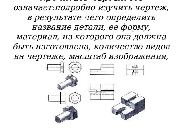 Прочитать чертеж -это означает:подробно изучить чертеж, в результате чего определить название детали, ее форму, материал, из которого она должна быть изготовлена, количество видов на чертеже, масштаб изображения, все размеры. 