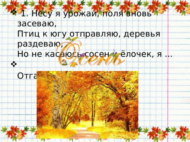   1. Несу я урожаи, поля вновь засеваю,   Птиц к югу отправляю, деревья раздеваю,   Но не касаюсь сосен и ёлочек, я ...  Отгадка:   