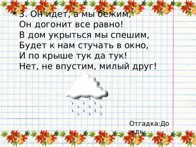 3. Он идет, а мы бежим,  Он догонит все равно!  В дом укрыться мы спешим,  Будет к нам стучать в окно,  И по крыше тук да тук!  Нет, не впустим, милый друг! Отгадка:Дождь 