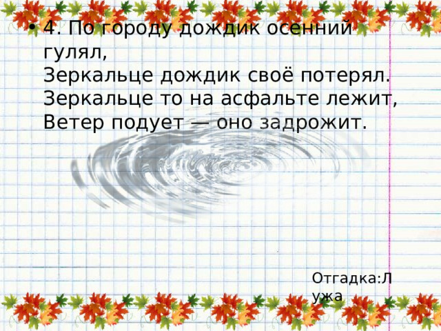 4. По городу дождик осенний гулял,  Зеркальце дождик своё потерял.  Зеркальце то на асфальте лежит,  Ветер подует — оно задрожит. Отгадка:Лужа 