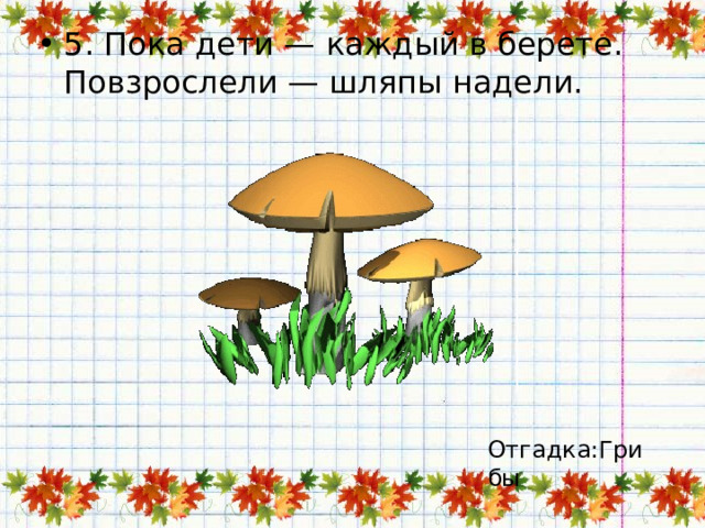 5. Пока дети — каждый в берете.  Повзрослели — шляпы надели.   Отгадка:Грибы 