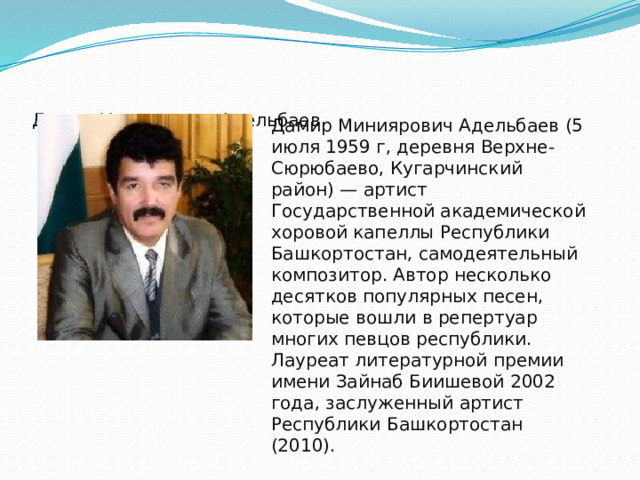 Дамир Миниярович Адельбаев Дамир Миниярович Адельбаев (5 июля 1959 г, деревня Верхне-Сюрюбаево, Кугарчинский район) — артист Государственной академической хоровой капеллы Республики Башкортостан, самодеятельный композитор. Автор несколько десятков популярных песен, которые вошли в репертуар многих певцов республики. Лауреат литературной премии имени Зайнаб Биишевой 2002 года, заслуженный артист Республики Башкортостан (2010). 