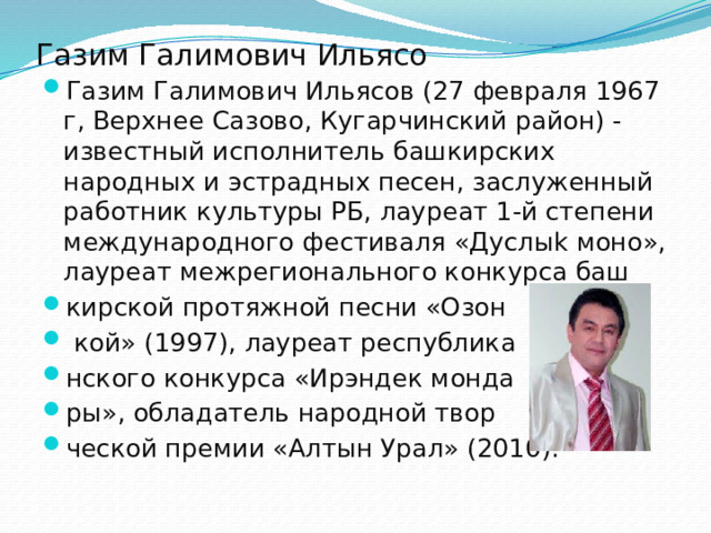 Газим Галимович Ильясо Газим Галимович Ильясов (27 февраля 1967 г, Верхнее Сазово, Кугарчинский район) - известный исполнитель башкирских народных и эстрадных песен, заслуженный работник культуры РБ, лауреат 1-й степени международного фестиваля «Дуслыk моно», лауреат межрегионального конкурса баш кирской протяжной песни «Озон  кой» (1997), лауреат республика нского конкурса «Ирэндек монда ры», обладатель народной твор ческой премии «Алтын Урал» (2010). 