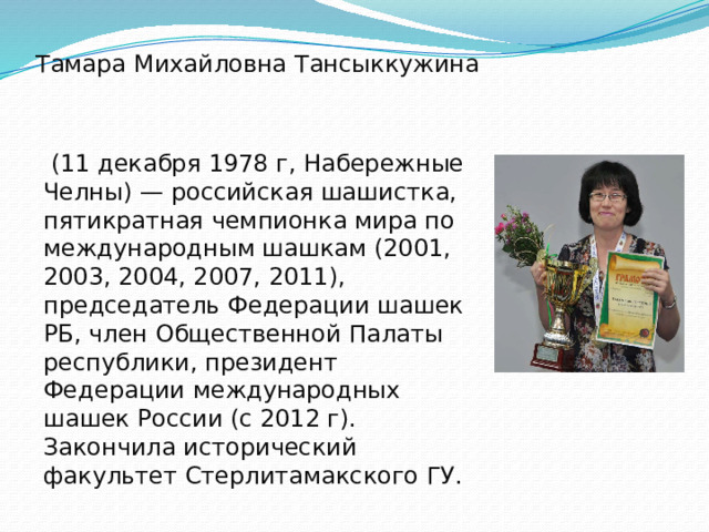 Тамара Михайловна Тансыккужина  (11 декабря 1978 г, Набережные Челны) — российская шашистка, пятикратная чемпионка мира по международным шашкам (2001, 2003, 2004, 2007, 2011), председатель Федерации шашек РБ, член Общественной Палаты республики, президент Федерации международных шашек России (с 2012 г). Закончила исторический факультет Стерлитамакского ГУ. 