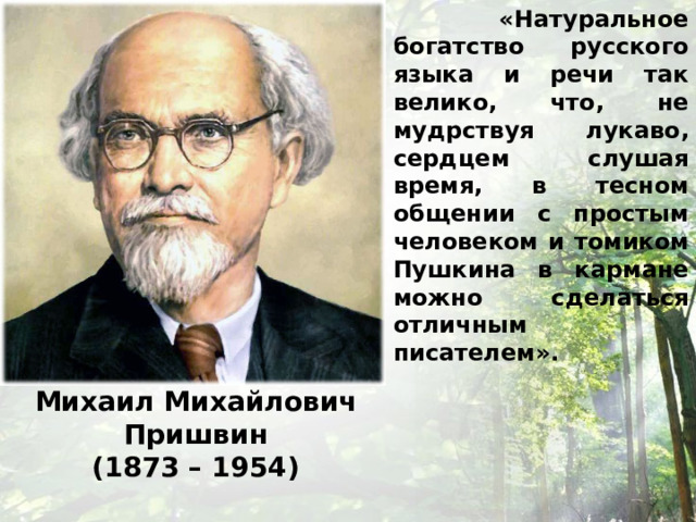  «Натуральное богатство русского языка и речи так велико, что, не мудрствуя лукаво, сердцем слушая время, в тесном общении с простым человеком и томиком Пушкина в кармане можно сделаться отличным писателем». Михаил Михайлович Пришвин (1873 – 1954) 