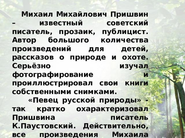  Михаил Михайлович Пришвин – известный советский писатель, прозаик, публицист. Автор большого количества произведений для детей, рассказов о природе и охоте. Серьёзно изучал фотографирование и проиллюстрировал свои книги собственными снимками.  «Певец русской природы» - так кратко охарактеризовал Пришвина писатель К.Паустовский. Действительно, все произведения Михаила Пришвина пропитаны особым отношением писателя к окружающей его природе, и изложены они в очень красивой языковой форме. 