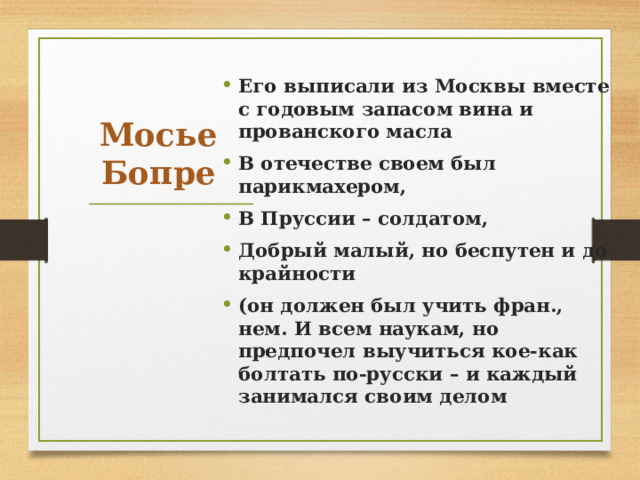 Его выписали из Москвы вместе с годовым запасом вина и прованского масла В отечестве своем был парикмахером, В Пруссии – солдатом, Добрый малый, но беспутен и до крайности (он должен был учить фран., нем. И всем наукам, но предпочел выучиться кое-как болтать по-русски – и каждый занимался своим делом Мосье Бопре 