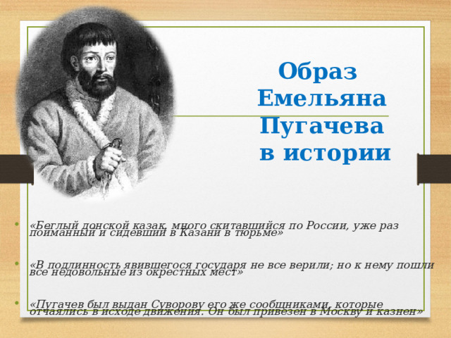 Образ  Емельяна Пугачева  в истории  «Беглый донской казак, много скитавшийся по России, уже раз пойманный и сидевший в Казани в тюрьме»  «В подлинность явившегося государя не все верили; но к нему пошли все недовольные из окрестных мест»  «Пугачев был выдан Суворову его же сообщниками, которые отчаялись в исходе движения. Он был привезен в Москву и казнен»  