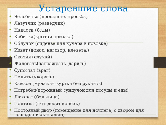 Устаревшие слова Челобитье (прошение, просьба) Лазутчик (разведчик) Напасти (беды) Кибитка(крытая повозка) Облучок (сиденье для кучера в повозке) Извет (донос, наговор, клевета.)             Оказия (случай) Жаловать(награждать, дарить) Супостат (враг) Пенять (укорять) Камзол (мужская куртка без рукавов) Погребец(дорожный сундучок для посуды и еды)  Лазарет (больница)  Полтина (пятьдесят копеек) Постоялый двор (помещение для ночлега, с двором для лошадей и экипажей)   