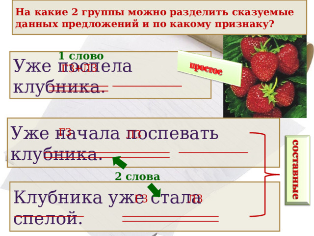 На какие 2 группы можно разделить сказуемые данных предложений и по какому признаку? 1 слово Уже поспела клубника. ЛЗ + ГЗ Уже начала поспевать клубника. ГЗ ЛЗ 2 слова Клубника уже стала спелой. ЛЗ ГЗ 