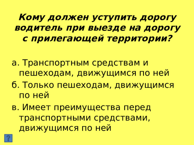 Кому должен уступить дорогу водитель при выезде на дорогу с прилегающей территории? а. Транспортным средствам и пешеходам, движущимся по ней б. Только пешеходам, движущимся по ней в. Имеет преимущества перед транспортными средствами, движущимся по ней 