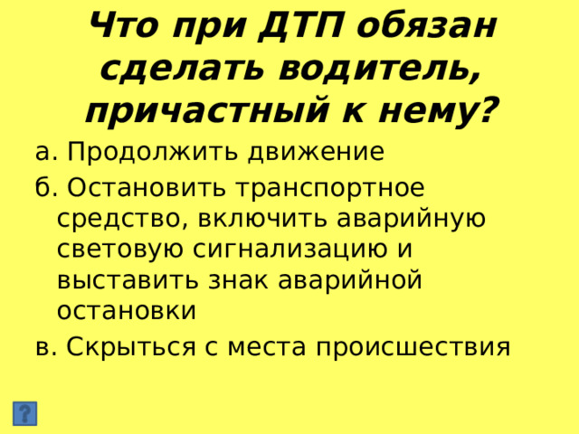 Что при ДТП обязан сделать водитель, причастный к нему? а. Продолжить движение б. Остановить транспортное средство, включить аварийную световую сигнализацию и выставить знак аварийной остановки в. Скрыться с места происшествия 