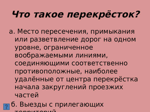 Что такое перекрёсток? а. Место пересечения, примыкания или разветвление дорог на одном уровне, ограниченное воображаемыми линиями, соединяющими соответственно противоположные, наиболее удалённые от центра перекрёстка начала закруглений проезжих частей  б. Выезды с прилегающих территорий 