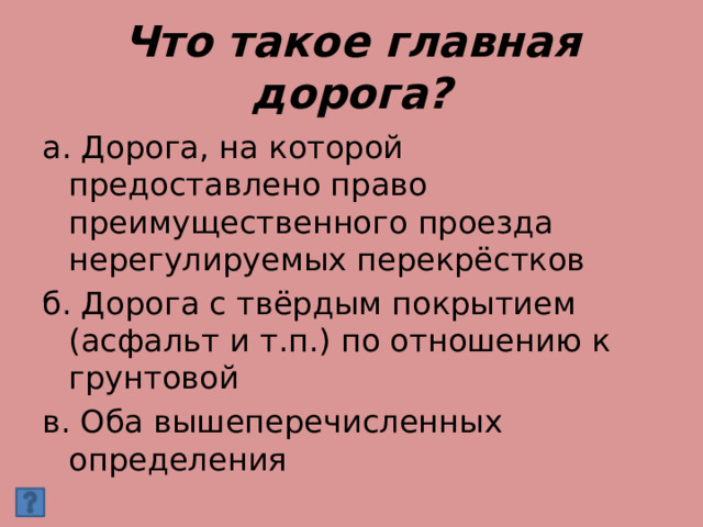Что такое главная дорога? а. Дорога, на которой предоставлено право преимущественного проезда нерегулируемых перекрёстков б. Дорога с твёрдым покрытием (асфальт и т.п.) по отношению к грунтовой в. Оба вышеперечисленных определения 
