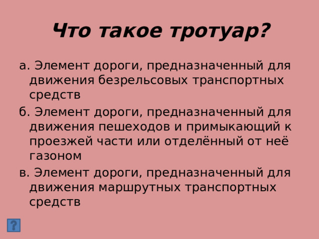 Что такое тротуар? а. Элемент дороги, предназначенный для движения безрельсовых транспортных средств б. Элемент дороги, предназначенный для движения пешеходов и примыкающий к проезжей части или отделённый от неё газоном в. Элемент дороги, предназначенный для движения маршрутных транспортных средств 