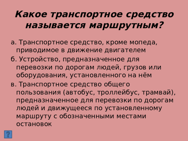 Какое транспортное средство называется маршрутным? а. Транспортное средство, кроме мопеда, приводимое в движение двигателем б. Устройство, предназначенное для перевозки по дорогам людей, грузов или оборудования, установленного на нём в. Транспортное средство общего пользования (автобус, троллейбус, трамвай), предназначенное для перевозки по дорогам людей и движущееся по установленному маршруту с обозначенными местами остановок 