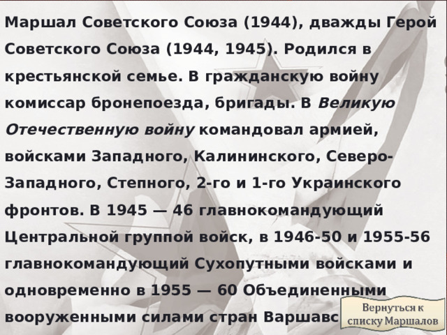 Маршал Советского Союза (1944), дважды Герой Советского Союза (1944, 1945). Родился в крестьянской семье. В гражданскую войну комиссар бронепоезда, бригады. В  Великую Отечественную войну  командовал армией, войсками Западного, Калининского, Северо-Западного, Степного, 2-го и 1-го Украинского фронтов. В 1945 — 46 главнокомандующий Центральной группой войск, в 1946-50 и 1955-56 главнокомандующий Сухопутными войсками и одновременно в 1955 — 60 Объединенными вооруженными силами стран Варшавского договора, в 1961 — 62 Группой советских войск в Германии. Награжден высшим советским военным орденом — “Победа” 