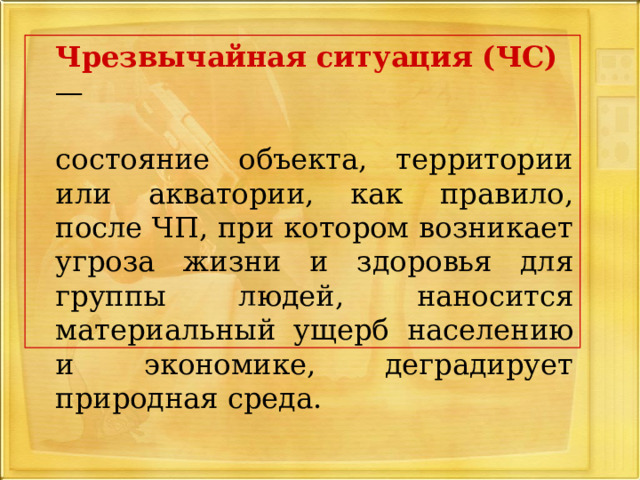  Чрезвычайная ситуация (ЧС)  —  состояние объекта, территории или акватории, как правило, после ЧП, при котором возникает угроза жизни и здоровья для группы людей, наносится материальный ущерб населению и экономике, деградирует природная среда. 