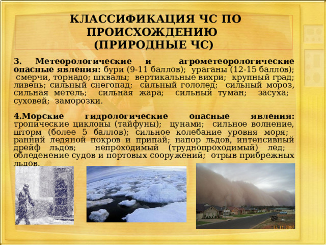   КЛАССИФИКАЦИЯ ЧС ПО ПРОИСХОЖДЕНИЮ   (ПРИРОДНЫЕ ЧС)   3. Метеорологические и агрометеорологические опасные явления: бури (9-11 баллов); ураганы (12-15 баллов); смерчи, торнадо; шквалы; вертикальные вихри; крупный град; ливень; сильный снегопад; сильный гололед; сильный мороз, сильная метель; сильная жара; сильный туман; засуха; суховей; заморозки.  4.Морские гидрологические опасные явления: тропические циклоны (тайфуны); цунами; сильное волнение, шторм (более 5 баллов); сильное колебание уровня моря; ранний ледяной покров и припай; напор льдов, интенсивный дрейф льдов; непроходимый (труднопроходимый) лед; обледенение судов и портовых сооружений; отрыв прибрежных льдов.  