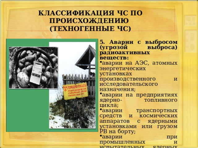     КЛАССИФИКАЦИЯ ЧС ПО ПРОИСХОЖДЕНИЮ   (ТЕХНОГЕННЫЕ ЧС)     5. Аварии с выбросом (угрозой выброса) радиоактивных веществ: аварии на АЭС, атомных энергетических установках производственного и исследовательского назначения; аварии на предприятиях ядерно- топливного цикла; аварии транспортных средств и космических аппаратов с ядерными установками или грузом РВ на борту; аварии при промышленных и испытательных ядерных взрывах с выбросом (угрозой выброса) РВ; 