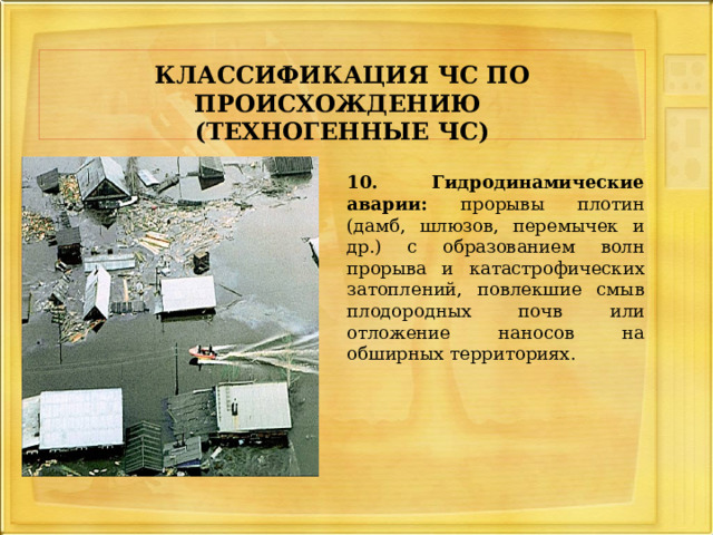     КЛАССИФИКАЦИЯ ЧС ПО ПРОИСХОЖДЕНИЮ   (ТЕХНОГЕННЫЕ ЧС)     10. Гидродинамические аварии: прорывы плотин (дамб, шлюзов, перемычек и др.) с образованием волн прорыва и катастрофических затоплений, повлекшие смыв плодородных почв или отложение наносов на обширных территориях. 