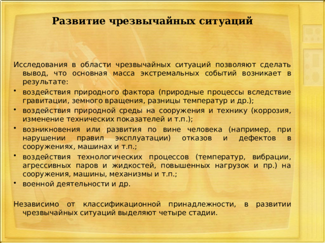 Развитие чрезвычайных ситуаций Исследования в области чрезвычайных ситуаций позволяют сделать вывод, что основная масса экстремальных событий возникает в результате: воздействия природного фактора (природные процессы вследствие гравитации, земного вращения, разницы температур и др.); воздействия природной среды на сооружения и технику (коррозия, изменение технических показателей и т.п.); возникновения или развития по вине человека (например, при нарушении правил эксплуатации) отказов и дефектов в сооружениях, машинах и т.п.; воздействия технологических процессов (температур, вибрации, агрессивных паров и жидкостей, повышенных нагрузок и пр.) на сооружения, машины, механизмы и т.п.; военной деятельности и др. Независимо от классификационной принадлежности, в развитии чрезвычайных ситуаций выделяют четыре стадии. 