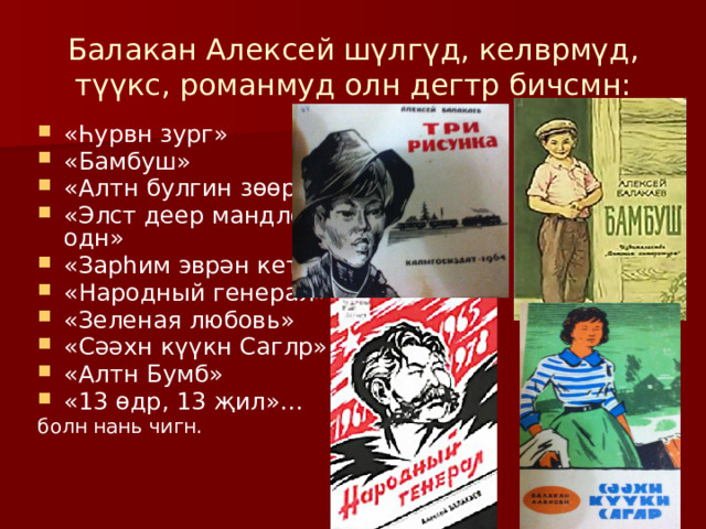 Балакан Алексей эрт экл җ шүлгүд бичсмн. Бас зургуд зурдг бәәсмн. «Түрүн ишкдл» гидг нертә түрүн урн-үгин үүдәврнь 1948-гч җилин Бар сарин 19-д «Красноярский рабочий» гидг газетд барлгдсмн. Түрүн шүлгүдин хураңhунь «Түрүн дун» гидг нертә 1959-гч җил Элстд барас hарсмн. 