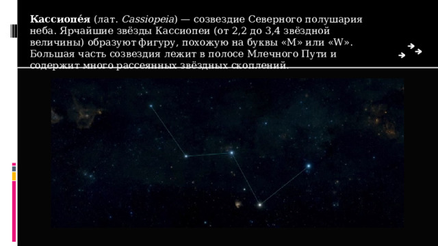 Кассиопе́я  (лат.  Cassiopeia ) — созвездие Северного полушария неба. Ярчайшие звёзды Кассиопеи (от 2,2 до 3,4 звёздной величины) образуют фигуру, похожую на буквы «М» или «W». Большая часть созвездия лежит в полосе Млечного Пути и содержит много рассеянных звёздных скоплений. 
