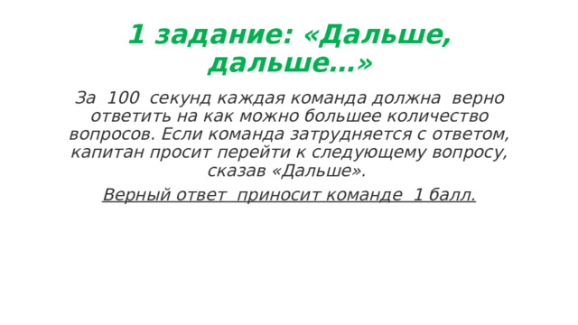 1 задание: «Дальше, дальше…» За  100  секунд каждая команда должна  верно ответить на как можно большее количество вопросов. Если команда затрудняется с ответом, капитан просит перейти к следующему вопросу, сказав «Дальше». Верный ответ  приносит команде  1 балл. 