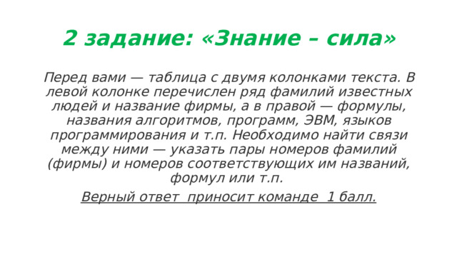 2 задание: «Знание – сила» Перед вами — таблица с двумя колонками текста. В левой колонке перечислен ряд фамилий известных людей и название фирмы, а в правой — формулы, названия алгоритмов, программ, ЭВМ, языков программиро­вания и т.п. Необходимо найти связи между ними — указать пары номеров фамилий (фирмы) и номеров соответствующих им названий, формул или т.п. Верный ответ  приносит команде  1 балл. 