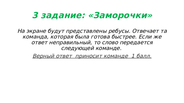 3 задание: «Заморочки» На экране будут представлены ребусы. Отвечает та команда, которая была готова быстрее. Если же ответ неправильный, то слово передается следующей команде. Верный ответ  приносит команде  1 балл. 