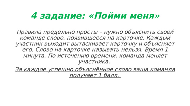 4 задание: «Пойми меня» Правила предельно просты – нужно объяснить своей команде слово, появившееся на карточке. Каждый участник выходит вытаскивает карточку и объясняет его. Слово на карточке называть нельзя. Время 1 минута. По истечению времени, команда меняет участника. За каждое успешно объяснённое слово ваша команда получает 1 балл .  