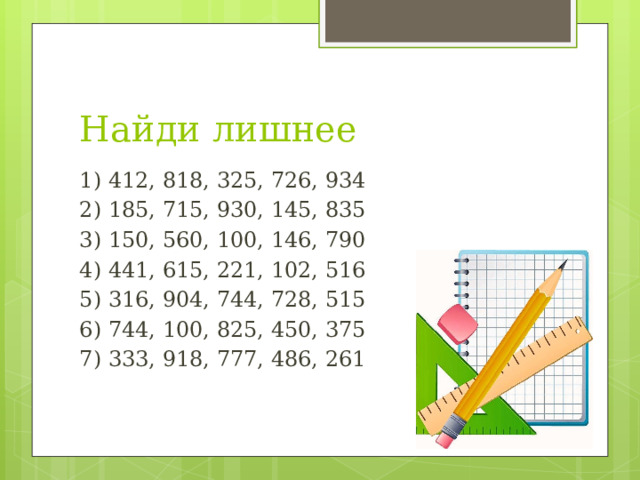 Найди лишнее 1) 412, 818, 325, 726, 934 2) 185, 715, 930, 145, 835 3) 150, 560, 100, 146, 790 4) 441, 615, 221, 102, 516 5) 316, 904, 744, 728, 515 6) 744, 100, 825, 450, 375 7) 333, 918, 777, 486, 261 