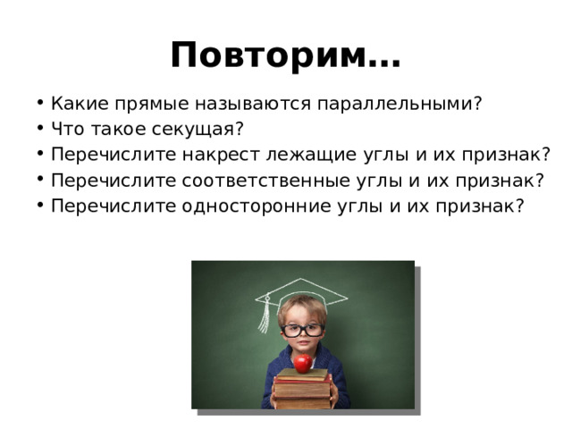 Повторим… Какие прямые называются параллельными? Что такое секущая? Перечислите накрест лежащие углы и их признак? Перечислите соответственные углы и их признак? Перечислите односторонние углы и их признак? 