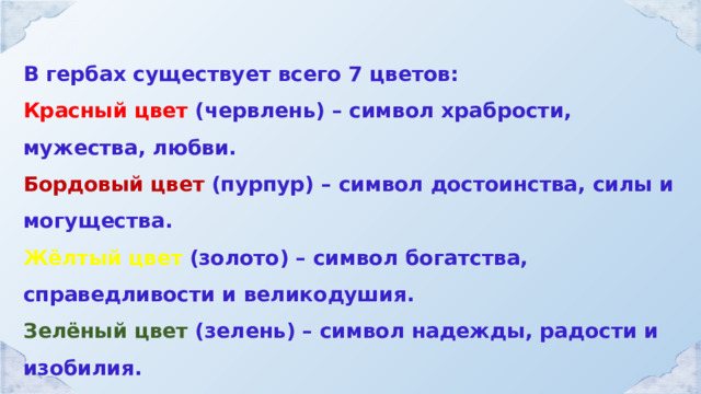 В гербах существует всего 7 цветов: Красный цвет (червлень) – символ храбрости, мужества, любви. Бордовый цвет (пурпур) – символ достоинства, силы и могущества. Жёлтый цвет (золото) – символ богатства, справедливости и великодушия. Зелёный цвет (зелень) – символ надежды, радости и изобилия. Голубой цвет (лазурь) – символ верности и красоты. Чёрный цвет (чернь) – символ печали, благоразумия и смирения. Белый цвет (серебро) – символ чистоты и невинности. 