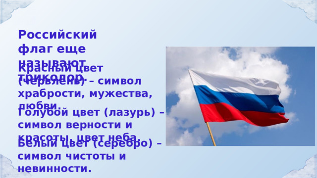 Российский флаг еще называют триколор. Красный цвет (червлень) – символ храбрости, мужества, любви. Голубой цвет (лазурь) – символ верности и красоты, цвет неба. Белый цвет (серебро) – символ чистоты и невинности. 