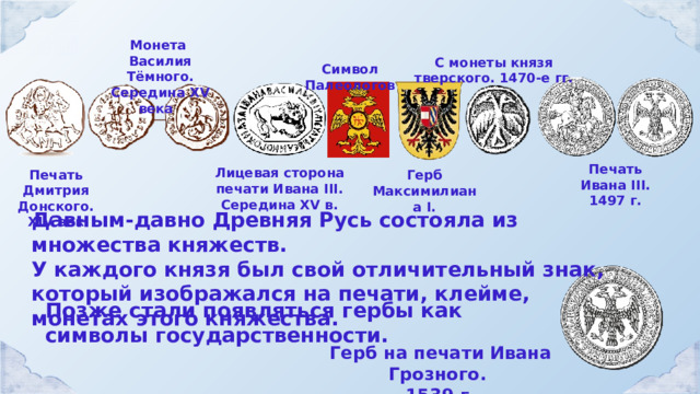 Монета Василия Тёмного. Середина XV века С монеты князя тверского. 1470-е гг. Символ Палеологов Печать Ивана III. 1497 г. Лицевая сторона печати Ивана III. Середина XV в.  Печать Дмитрия Донского. XIV век Герб Максимилиана I. Давным-давно Древняя Русь состояла из множества княжеств. У каждого князя был свой отличительный знак, который изображался на печати, клейме, монетах этого княжества. Позже стали появляться гербы как символы государственности. Герб на печати Ивана Грозного. 1539 г. 
