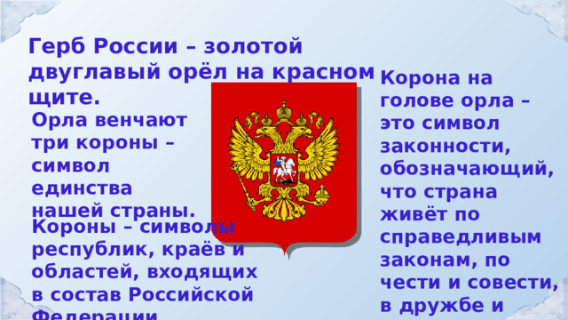 Герб России – золотой двуглавый орёл на красном щите. Корона на голове орла – это символ законности, обозначающий, что страна живёт по справедливым законам, по чести и совести, в дружбе и согласии всех народов. Орла венчают три короны – символ единства нашей страны. Короны – символы республик, краёв и областей, входящих в состав Российской Федерации. 