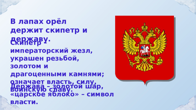 В лапах орёл держит скипетр и державу. Скипетр – императорский жезл, украшен резьбой, золотом и драгоценными камнями; означает власть, силу, воинскую славу. Держава – золотой шар, «царское яблоко» – символ власти. 